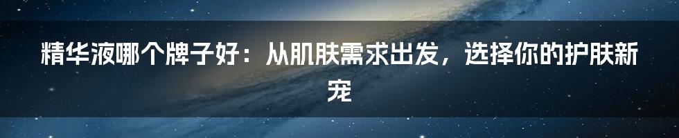 精华液哪个牌子好:从肌肤需求出发,选择你的护肤新宠