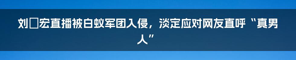 刘畊宏直播被白蚁军团入侵，淡定应对网友直呼“真男人”