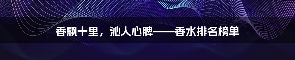香飘十里,沁人心脾——香水排名榜单
