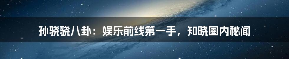 孙骁骁八卦:娱乐前线第一手,知晓圈内秘闻