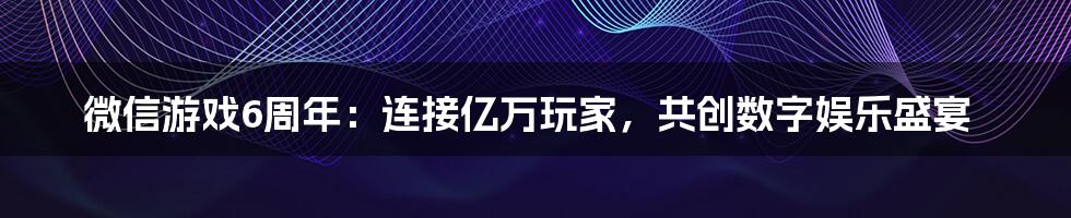 微信游戏6周年：连接亿万玩家，共创数字娱乐盛宴