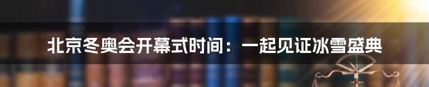 北京冬奥会开幕式时间：一起见证冰雪盛典