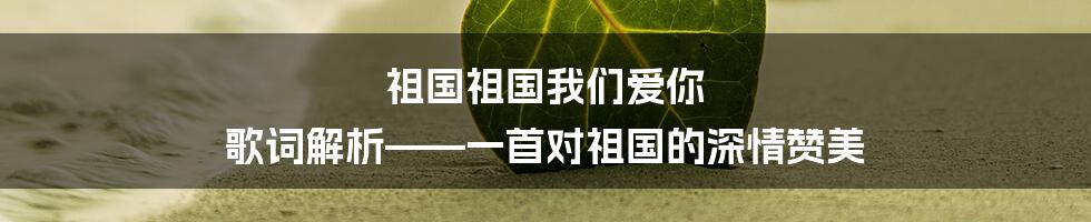 祖国祖国我们爱你 歌词解析——一首对祖国的深情赞美