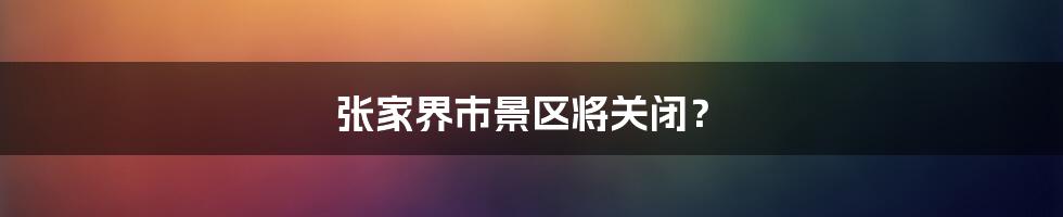 张家界市景区将关闭？