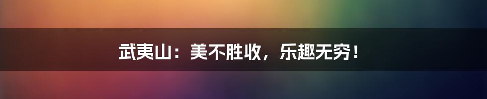 武夷山：美不胜收，乐趣无穷！