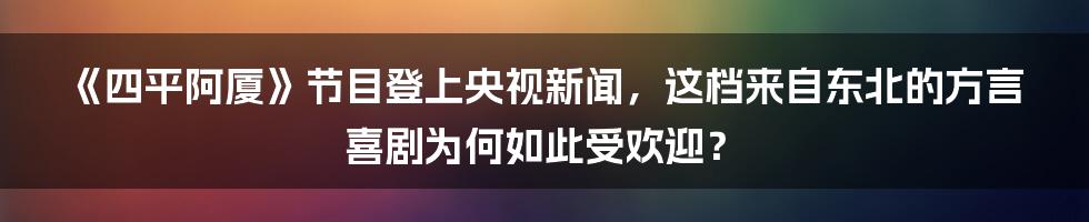 《四平阿厦》节目登上央视新闻，这档来自东北的方言喜剧为何如此受欢迎？