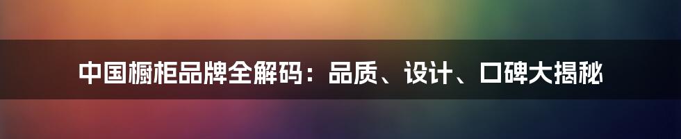 中国橱柜品牌全解码：品质、设计、口碑大揭秘