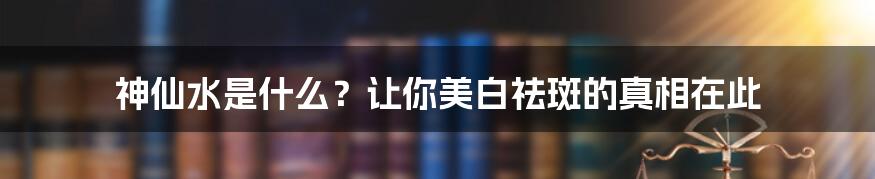 神仙水是什么？让你美白祛斑的真相在此