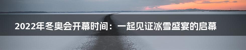 2022年冬奥会开幕时间:一起见证冰雪盛宴的启幕