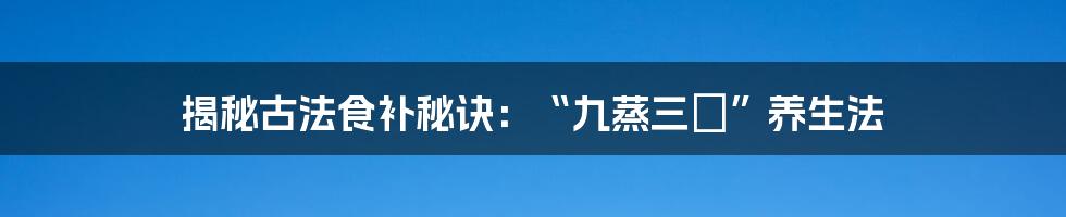 揭秘古法食补秘诀：“九蒸三熯”养生法