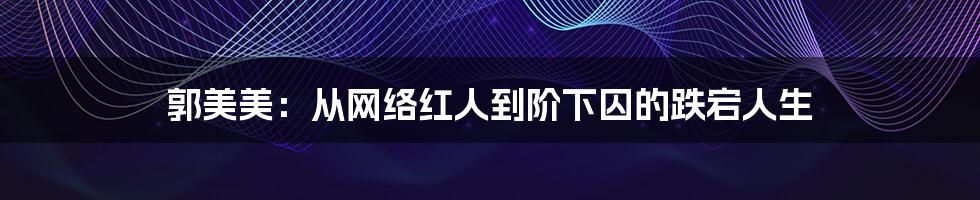 郭美美:从网络红人到阶下囚的跌宕人生
