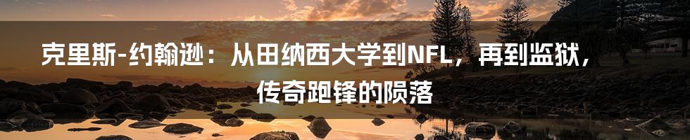 克里斯-约翰逊：从田纳西大学到NFL，再到监狱，传奇跑锋的陨落