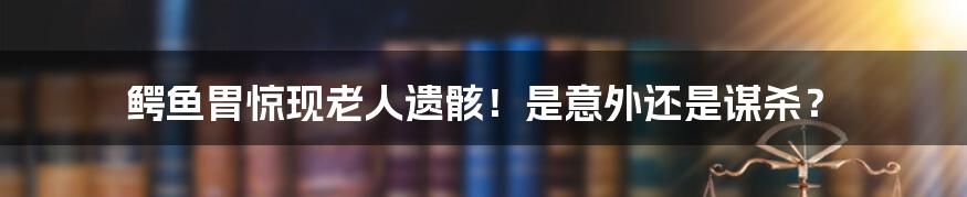 鳄鱼胃惊现老人遗骸！是意外还是谋杀？