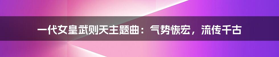 一代女皇武则天主题曲：气势恢宏，流传千古