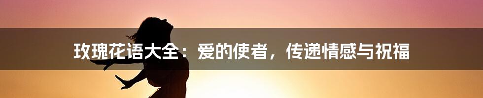 玫瑰花语大全：爱的使者，传递情感与祝福