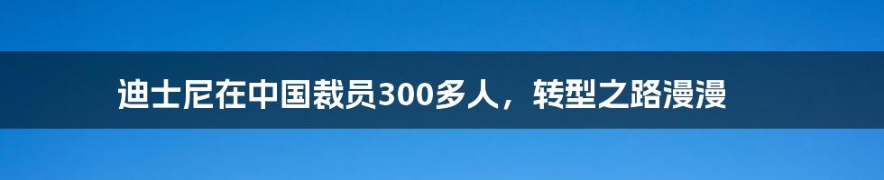 迪士尼在中国裁员300多人，转型之路漫漫