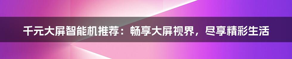 千元大屏智能机推荐：畅享大屏视界，尽享精彩生活