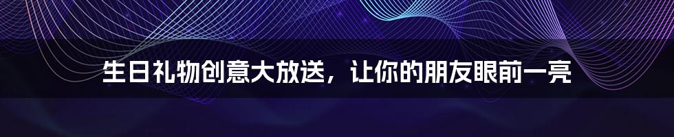 生日礼物创意大放送,让你的朋友眼前一亮