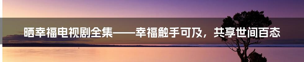 晒幸福电视剧全集——幸福触手可及,共享世间百态