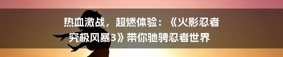 热血激战，超燃体验：《火影忍者 究极风暴3》带你驰骋忍者世界