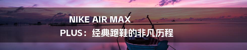NIKE AIR MAX PLUS:经典跑鞋的非凡历程