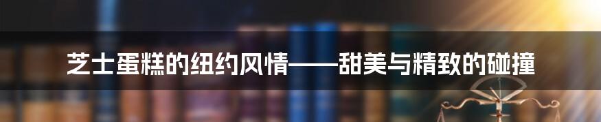 芝士蛋糕的纽约风情——甜美与精致的碰撞