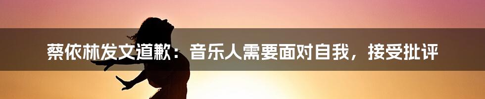 蔡依林发文道歉：音乐人需要面对自我，接受批评