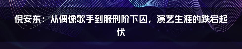 倪安东:从偶像歌手到服刑阶下囚,演艺生涯的跌宕起伏