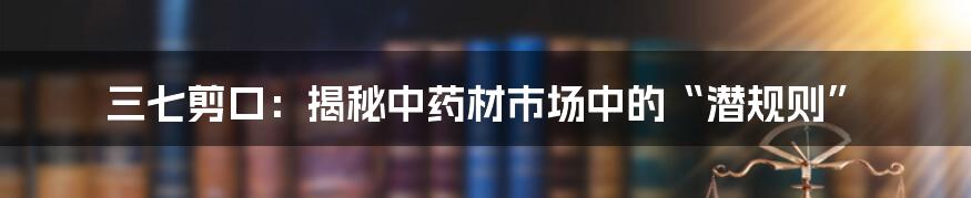 三七剪口：揭秘中药材市场中的“潜规则”