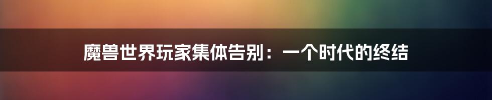 魔兽世界玩家集体告别：一个时代的终结