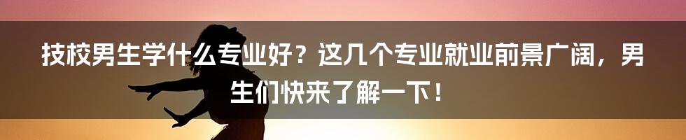 技校男生学什么专业好？这几个专业就业前景广阔，男生们快来了解一下！