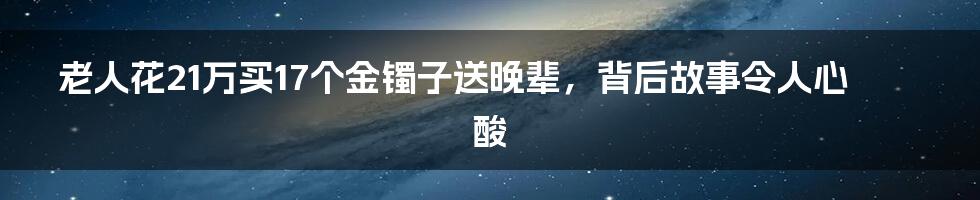 老人花21万买17个金镯子送晚辈，背后故事令人心酸