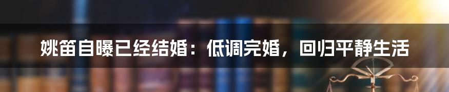 姚笛自曝已经结婚:低调完婚,回归平静生活