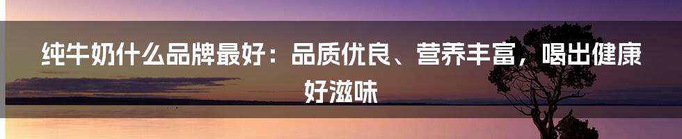 纯牛奶什么品牌最好：品质优良、营养丰富，喝出健康好滋味