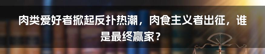 肉类爱好者掀起反扑热潮，肉食主义者出征，谁是最终赢家？