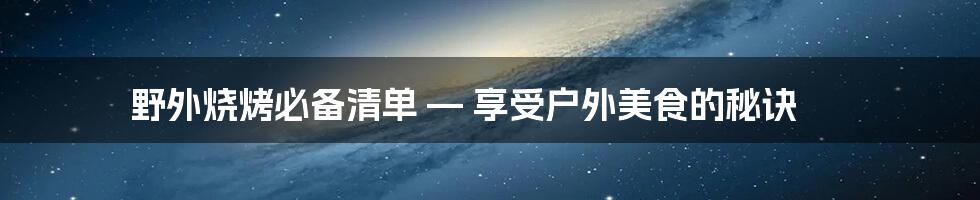 野外烧烤必备清单 — 享受户外美食的秘诀