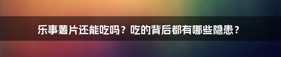 乐事薯片还能吃吗？吃的背后都有哪些隐患？