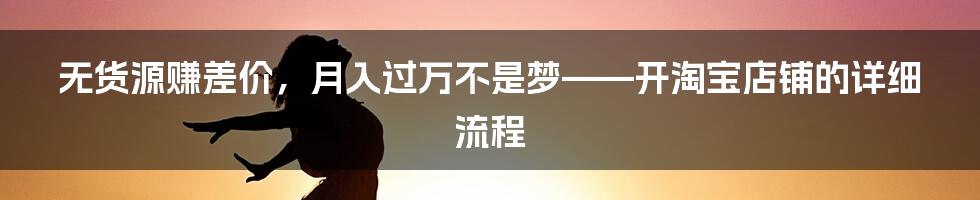 无货源赚差价,月入过万不是梦——开淘宝店铺的详细流程