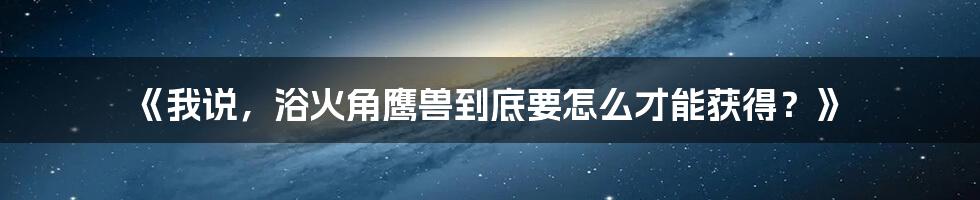 《我说,浴火角鹰兽到底要怎么才能获得?》