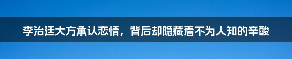 李治廷大方承认恋情，背后却隐藏着不为人知的辛酸