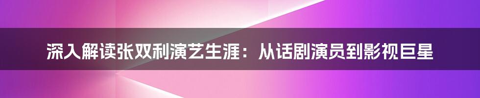 深入解读张双利演艺生涯：从话剧演员到影视巨星