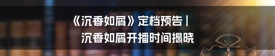 《沉香如屑》定档预告 | 沉香如屑开播时间揭晓