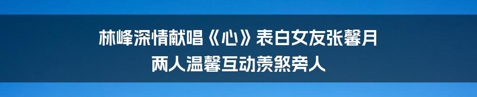 林峰深情献唱《心》表白女友张馨月 两人温馨互动羡煞旁人