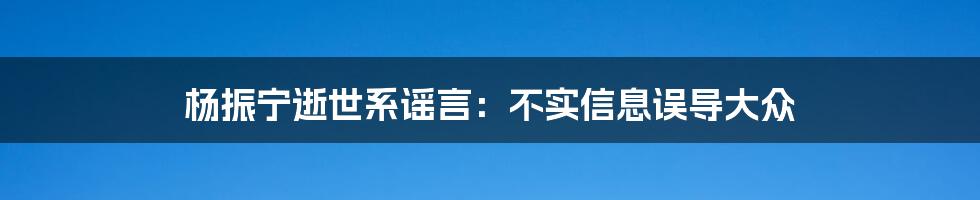 杨振宁逝世系谣言：不实信息误导大众