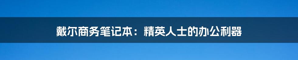 戴尔商务笔记本:精英人士的办公利器