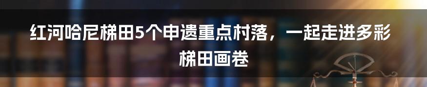 红河哈尼梯田5个申遗重点村落,一起走进多彩梯田画卷