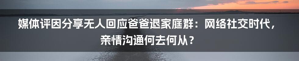 媒体评因分享无人回应爸爸退家庭群：网络社交时代，亲情沟通何去何从？