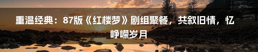 重温经典：87版《红楼梦》剧组聚餐，共叙旧情，忆峥嵘岁月