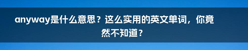 anyway是什么意思？这么实用的英文单词，你竟然不知道？