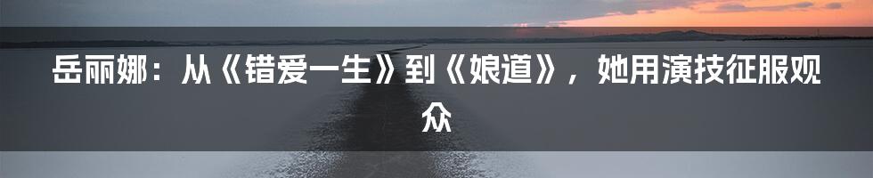 岳丽娜:从《错爱一生》到《娘道》,她用演技征服观众